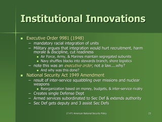 17.471 American National Security Policy17.471 American National Security Policy 2323
Institutional InnovationsInstitutional Innovations
Executive Order 9981 (1948)Executive Order 9981 (1948)
–– mandatory racial integration of unitsmandatory racial integration of units
–– Military argues that integration would hurt recruitment, harmMilitary argues that integration would hurt recruitment, harm
morale & discipline, cut readinessmorale & discipline, cut readiness
Air Force, Army, & Marines maintain segregated subunitsAir Force, Army, & Marines maintain segregated subunits
Navy shuffles blacks into stewards branch, shore logisticsNavy shuffles blacks into stewards branch, shore logistics
–– note this was annote this was an executive orderexecutive order, not a law....why?, not a law....why?
And why was this done?And why was this done?
National Security Act 1949 AmendmentNational Security Act 1949 Amendment
–– result of interresult of inter--service squabbling over missions and nuclearservice squabbling over missions and nuclear
weaponsweapons
Reorganization based on money, budgets, & interReorganization based on money, budgets, & inter--service rivalryservice rivalry
–– Creates single Defense DeptCreates single Defense Dept
–– Armed services subordinated to Sec Def & extends authorityArmed services subordinated to Sec Def & extends authority
–– Sec Def gets deputy and 3 assist SecSec Def gets deputy and 3 assist Sec DefsDefs
 