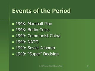 17.471 American National Security Policy17.471 American National Security Policy 2424
Events of the PeriodEvents of the Period
1948: Marshall Plan1948: Marshall Plan
1948:1948: Berlin CrisisBerlin Crisis
1949: Communist China1949: Communist China
1949: NATO1949: NATO
1949: Soviet A1949: Soviet A--bombbomb
1949: “Super” Decision1949: “Super” Decision
 