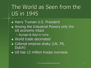 17.471 American National Security Policy17.471 American National Security Policy 44
The World as Seen from theThe World as Seen from the
US in 1945US in 1945
Harry Truman U.S. PresidentHarry Truman U.S. President
Among the Industrial Powers only theAmong the Industrial Powers only the
US economy intactUS economy intact
–– Europe & Asia in ruinsEurope & Asia in ruins
World trade decimatedWorld trade decimated
Colonial empires shaky (UK, FR,Colonial empires shaky (UK, FR,
Dutch)Dutch)
US has 12 million troops overseasUS has 12 million troops overseas
 