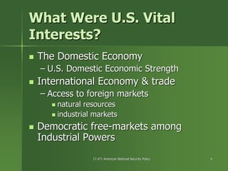 17.471 American National Security Policy17.471 American National Security Policy 66
What Were U.S. VitalWhat Were U.S. Vital
Interests?Interests?
The Domestic EconomyThe Domestic Economy
–– U.S. Domestic Economic StrengthU.S. Domestic Economic Strength
International Economy & tradeInternational Economy & trade
–– Access to foreign marketsAccess to foreign markets
natural resourcesnatural resources
industrial marketsindustrial markets
Democratic freeDemocratic free--markets amongmarkets among
Industrial PowersIndustrial Powers
 