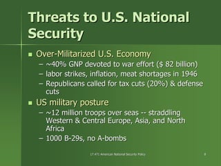 17.471 American National Security Policy17.471 American National Security Policy 88
Threats to U.S. NationalThreats to U.S. National
SecuritySecurity
OverOver--Militarized U.S. EconomyMilitarized U.S. Economy
–– ~40% GNP devoted to war effort ($ 82 billion)~40% GNP devoted to war effort ($ 82 billion)
–– labor strikes, inflation, meat shortages in 1946labor strikes, inflation, meat shortages in 1946
–– Republicans called for tax cuts (20%) & defenseRepublicans called for tax cuts (20%) & defense
cutscuts
US military postureUS military posture
–– ~12 million troops over seas~12 million troops over seas ---- straddlingstraddling
Western & Central Europe, Asia, and NorthWestern & Central Europe, Asia, and North
AfricaAfrica
–– 1000 B1000 B--29s, no A29s, no A--bombsbombs
 