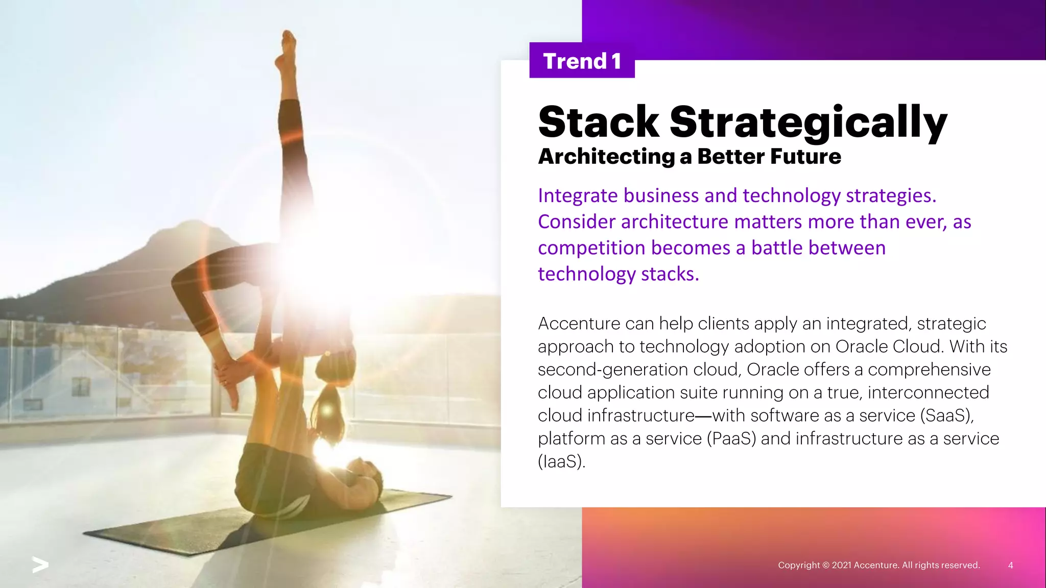 Copyright © 2021 Accenture. All rights reserved. 4
Trend 1
Stack Strategically
Architecting a Better Future
Integrate business and technology strategies.
Consider architecture matters more than ever, as
competition becomes a battle between
technology stacks.
Accenture can help clients apply an integrated, strategic
approach to technology adoption on Oracle Cloud. With its
second-generation cloud, Oracle offers a comprehensive
cloud application suite running on a true, interconnected
cloud infrastructure―with software as a service (SaaS),
platform as a service (PaaS) and infrastructure as a service
(IaaS).
 