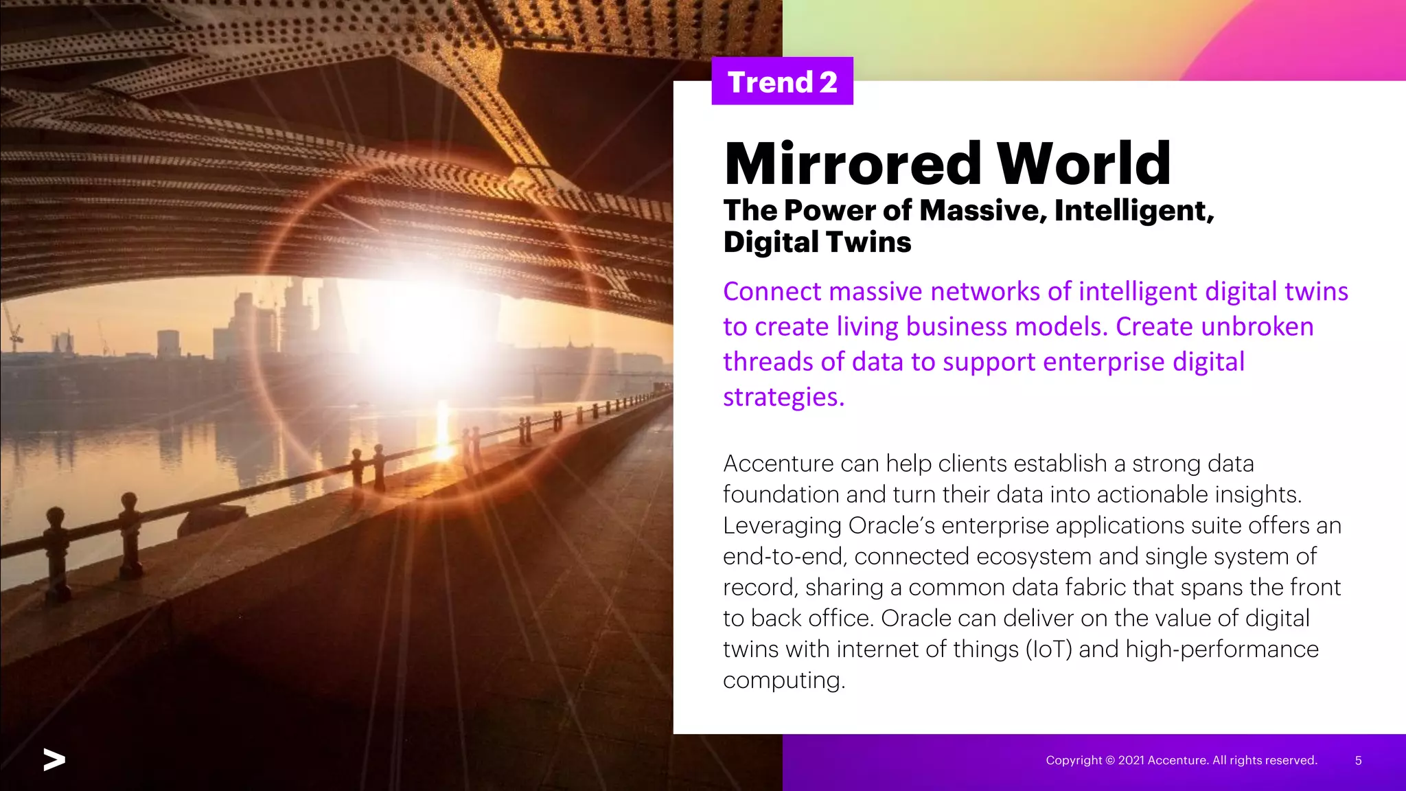 Copyright © 2021 Accenture. All rights reserved. 5
Trend 2
Mirrored World
The Power of Massive, Intelligent,
Digital Twins
Connect massive networks of intelligent digital twins
to create living business models. Create unbroken
threads of data to support enterprise digital
strategies.
Accenture can help clients establish a strong data
foundation and turn their data into actionable insights.
Leveraging Oracle’s enterprise applications suite offers an
end-to-end, connected ecosystem and single system of
record, sharing a common data fabric that spans the front
to back office. Oracle can deliver on the value of digital
twins with internet of things (IoT) and high-performance
computing.
 
