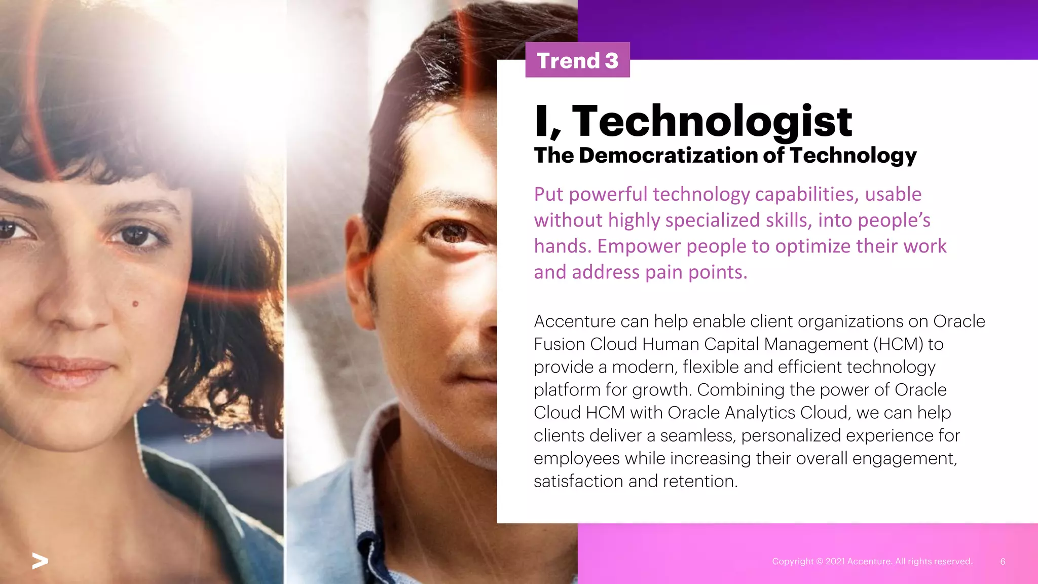 Copyright © 2021 Accenture. All rights reserved. 6
Trend 3
I, Technologist
The Democratization of Technology
Put powerful technology capabilities, usable
without highly specialized skills, into people’s
hands. Empower people to optimize their work
and address pain points.
Accenture can help enable client organizations on Oracle
Fusion Cloud Human Capital Management (HCM) to
provide a modern, flexible and efficient technology
platform for growth. Combining the power of Oracle
Cloud HCM with Oracle Analytics Cloud, we can help
clients deliver a seamless, personalized experience for
employees while increasing their overall engagement,
satisfaction and retention.
 