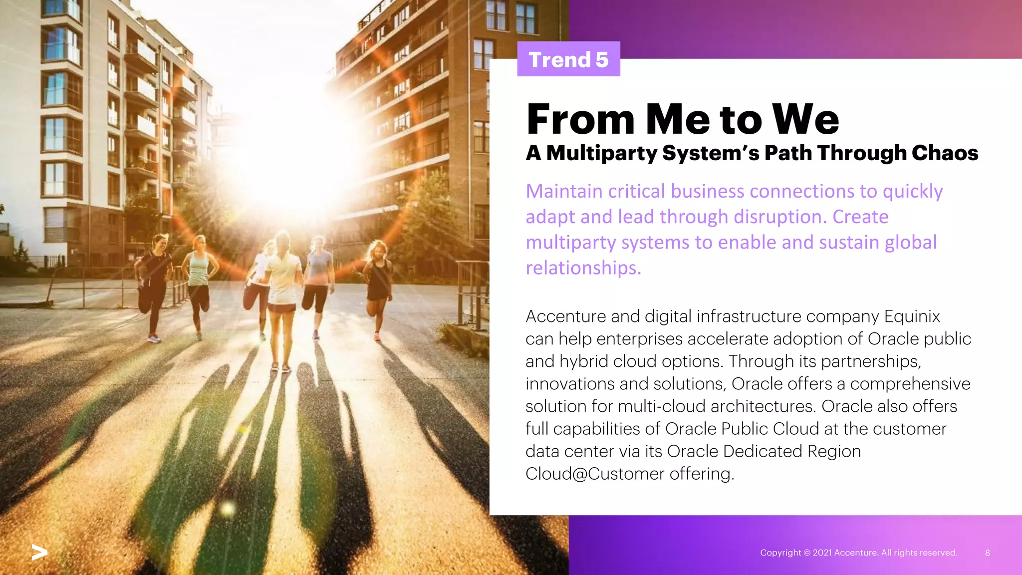 Copyright © 2021 Accenture. All rights reserved. 8
Trend 5
From Me to We
A Multiparty System’s Path Through Chaos
Maintain critical business connections to quickly
adapt and lead through disruption. Create
multiparty systems to enable and sustain global
relationships.
Accenture and digital infrastructure company Equinix
can help enterprises accelerate adoption of Oracle public
and hybrid cloud options. Through its partnerships,
innovations and solutions, Oracle offers a comprehensive
solution for multi-cloud architectures. Oracle also offers
full capabilities of Oracle Public Cloud at the customer
data center via its Oracle Dedicated Region
Cloud@Customer offering.
 