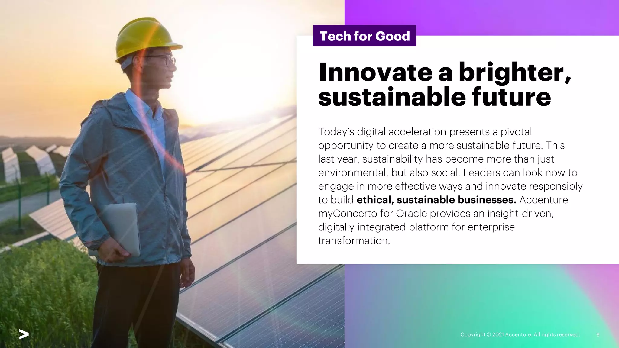 Copyright © 2021 Accenture. All rights reserved. 9
Tech for Good
Innovate a brighter,
sustainable future
Today’s digital acceleration presents a pivotal
opportunity to create a more sustainable future. This
last year, sustainability has become more than just
environmental, but also social. Leaders can look now to
engage in more effective ways and innovate responsibly
to build ethical, sustainable businesses. Accenture
myConcerto for Oracle provides an insight-driven,
digitally integrated platform for enterprise
transformation.
 