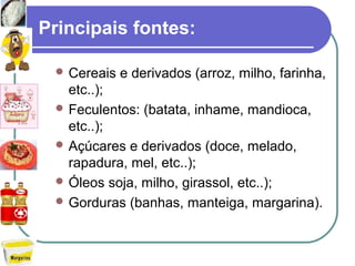 Principais fontes:
 Cereais e derivados (arroz, milho, farinha,
etc..);
 Feculentos: (batata, inhame, mandioca,
etc..);
 Açúcares e derivados (doce, melado,
rapadura, mel, etc..);
 Óleos soja, milho, girassol, etc..);
 Gorduras (banhas, manteiga, margarina).
 