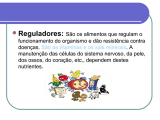 Reguladores: São os alimentos que regulam o
funcionamento do organismo e dão resistência contra
doenças. São as vitaminas e os sais minerais. A
manutenção das células do sistema nervoso, da pele,
dos ossos, do coração, etc., dependem destes
nutrientes.
 