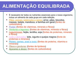 ALIMENTAÇÃO EQUILIBRADA
 É necessário ter todos os nutrientes essenciais para o nosso organismo,
inclua um alimento de cada grupo em cada refeição.
 Pães, cereais, tubérculos e raízes: arroz, pães, biscoitos,
massas, batata, mandioca, e farinhas em geral (fontes de
carboidratos)
 Frutas: (fontes de vitaminas, minerais e fibras)
 Verduras e legumes: (fontes de vitaminas, minerais e fibras)
 Leguminosas: feijão, lentilha, soja (fontes de proteínas, minerais
e fibras)
 Leite e derivados: leite, iogurte e queijos magros (fonte de
proteínas e minerais)
 Peixes, carnes, aves e ovos: (fontes de proteína, vitamina e
minerais)
 Óleos e gorduras: (fontes de lipídeos)
 Açúcares e doces: (fontes de carboidratos)
 