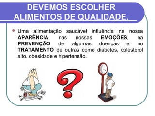 DEVEMOS ESCOLHER
ALIMENTOS DE QUALIDADE.
 Uma alimentação saudável influência na nossa
APARÊNCIA, nas nossas EMOÇÕES, na
PREVENÇÃO de algumas doenças e no
TRATAMENTO de outras como diabetes, colesterol
alto, obesidade e hipertensão.
 