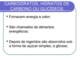 CARBOIDRATOS, HIDRATOS DE
CARBONO OU GLICÍDEOS
Fornecem energia e calor;
São chamados de alimentos
energéticos;
Depois de ingeridos são absorvidos sob
a forma de açúcar simples, a glicose;
 