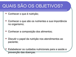 QUAIS SÃO OS OBJETIVOS?
 Conhecer o que é nutrição;
 Conhecer o que são os nutrientes e sua importância
no organismo;
 Conhecer a composição dos alimentos;
 Discutir o papel da nutrição nos atendimentos ao
paciente;
 Estabelecer os cuidados nutricionais para a saúde e
prevenção das doenças.
 