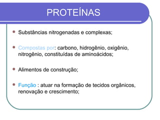 PROTEÍNAS
 Substâncias nitrogenadas e complexas;
 Compostas por: carbono, hidrogênio, oxigênio,
nitrogênio, constituídas de aminoácidos;
 Alimentos de construção;
 Função : atuar na formação de tecidos orgânicos,
renovação e crescimento;
 