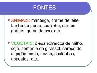 FONTES
ANIMAIS: manteiga, creme de leite,
banha de porco, toucinho, carnes
gordas, gema de ovo, etc.
VEGETAIS: óleos extraídos de milho,
soja, semente de girassol, caroço de
algodão; coco, nozes, castanhas,
abacates, etc..
 