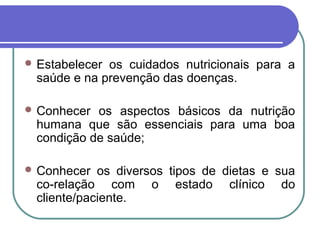  Estabelecer os cuidados nutricionais para a
saúde e na prevenção das doenças.
 Conhecer os aspectos básicos da nutrição
humana que são essenciais para uma boa
condição de saúde;
 Conhecer os diversos tipos de dietas e sua
co-relação com o estado clínico do
cliente/paciente.
 