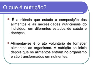 O que é nutrição?
 É a ciência que estuda a composição dos
alimentos e as necessidades nutricionais do
indivíduo, em diferentes estados de saúde e
doenças.
 Alimentar-se é o ato voluntário de fornecer
alimentos ao organismo. A nutrição se inicia
depois que os alimentos entram no organismo
e são transformados em nutrientes.
 
