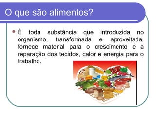 O que são alimentos?
 È toda substância que introduzida no
organismo, transformada e aproveitada,
fornece material para o crescimento e a
reparação dos tecidos, calor e energia para o
trabalho.
 