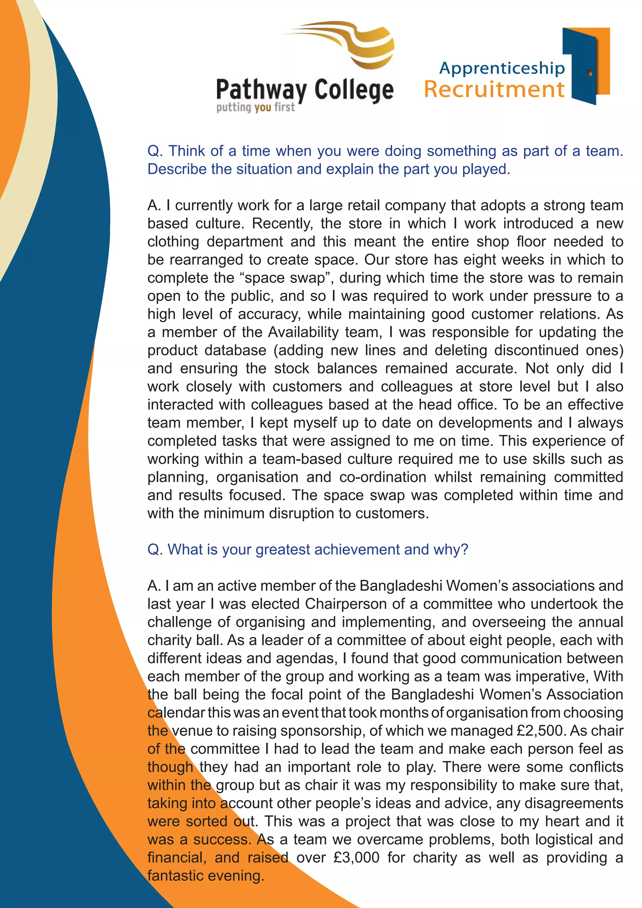 Q. Think of a time when you were doing something as part of a team.
Describe the situation and explain the part you played.
A. I currently work for a large retail company that adopts a strong team
based culture. Recently, the store in which I work introduced a new
clothing department and this meant the entire shop ﬂoor needed to
be rearranged to create space. Our store has eight weeks in which to
complete the “space swap”, during which time the store was to remain
open to the public, and so I was required to work under pressure to a
high level of accuracy, while maintaining good customer relations. As
a member of the Availability team, I was responsible for updating the
product database (adding new lines and deleting discontinued ones)
and ensuring the stock balances remained accurate. Not only did I
work closely with customers and colleagues at store level but I also
interacted with colleagues based at the head ofﬁce. To be an effective
team member, I kept myself up to date on developments and I always
completed tasks that were assigned to me on time. This experience of
working within a team-based culture required me to use skills such as
planning, organisation and co-ordination whilst remaining committed
and results focused. The space swap was completed within time and
with the minimum disruption to customers.
Q. What is your greatest achievement and why?
A. I am an active member of the Bangladeshi Women’s associations and
last year I was elected Chairperson of a committee who undertook the
challenge of organising and implementing, and overseeing the annual
charity ball. As a leader of a committee of about eight people, each with
different ideas and agendas, I found that good communication between
each member of the group and working as a team was imperative, With
the ball being the focal point of the Bangladeshi Women’s Association
calendar this was an event that took months of organisation from choosing
the venue to raising sponsorship, of which we managed £2,500. As chair
of the committee I had to lead the team and make each person feel as
though they had an important role to play. There were some conﬂicts
within the group but as chair it was my responsibility to make sure that,
taking into account other people’s ideas and advice, any disagreements
were sorted out. This was a project that was close to my heart and it
was a success. As a team we overcame problems, both logistical and
ﬁnancial, and raised over £3,000 for charity as well as providing a
fantastic evening.

 