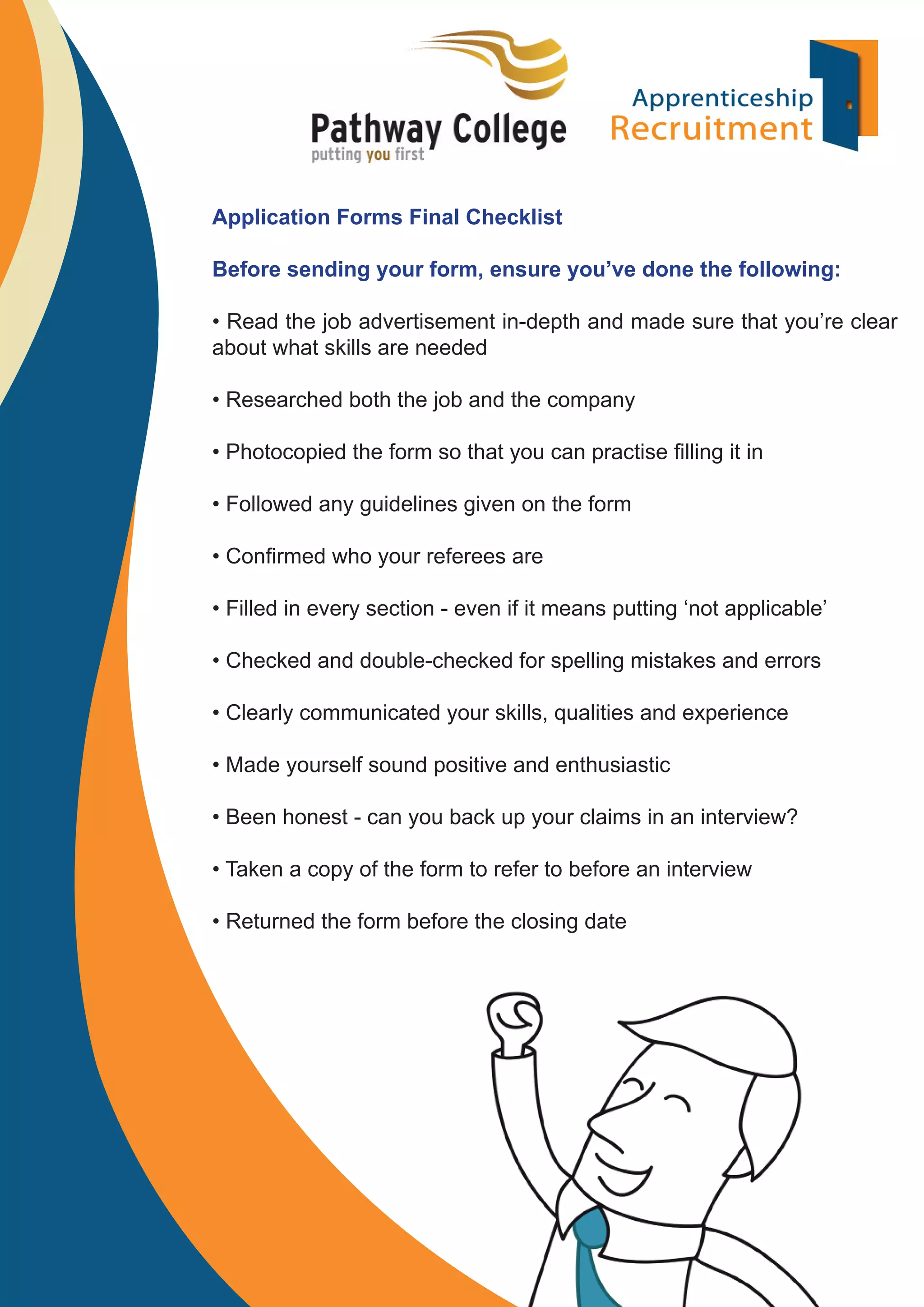 Application Forms Final Checklist
Before sending your form, ensure you’ve done the following:
• Read the job advertisement in-depth and made sure that you’re clear
about what skills are needed
• Researched both the job and the company
• Photocopied the form so that you can practise ﬁlling it in
• Followed any guidelines given on the form
• Conﬁrmed who your referees are
• Filled in every section - even if it means putting ‘not applicable’
• Checked and double-checked for spelling mistakes and errors
• Clearly communicated your skills, qualities and experience
• Made yourself sound positive and enthusiastic
• Been honest - can you back up your claims in an interview?
• Taken a copy of the form to refer to before an interview
• Returned the form before the closing date

 