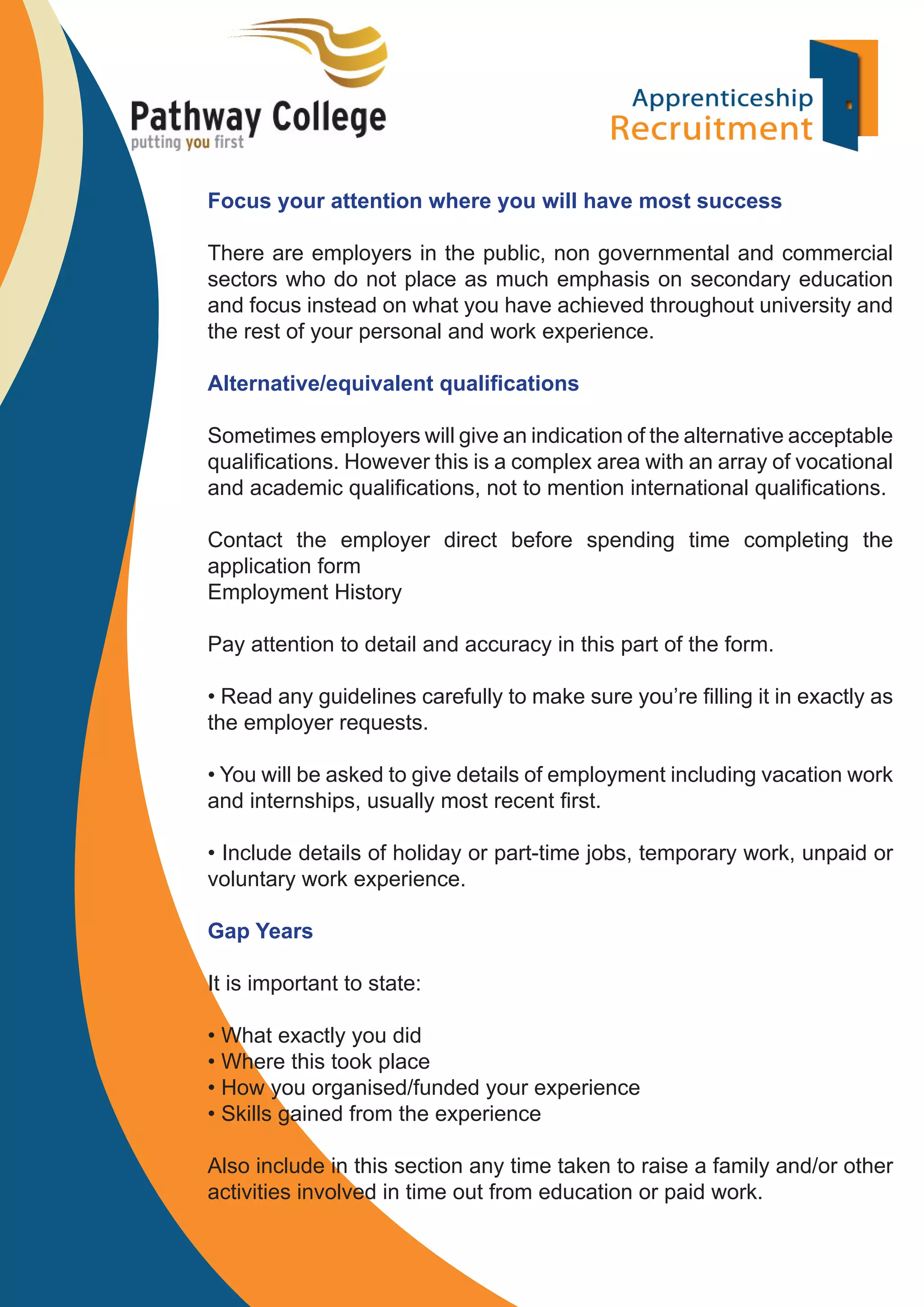 Focus your attention where you will have most success
There are employers in the public, non governmental and commercial
sectors who do not place as much emphasis on secondary education
and focus instead on what you have achieved throughout university and
the rest of your personal and work experience.
Alternative/equivalent qualiﬁcations
Sometimes employers will give an indication of the alternative acceptable
qualiﬁcations. However this is a complex area with an array of vocational
and academic qualiﬁcations, not to mention international qualiﬁcations.
Contact the employer direct before spending time completing the
application form
Employment History
Pay attention to detail and accuracy in this part of the form.
• Read any guidelines carefully to make sure you’re ﬁlling it in exactly as
the employer requests.
• You will be asked to give details of employment including vacation work
and internships, usually most recent ﬁrst.
• Include details of holiday or part-time jobs, temporary work, unpaid or
voluntary work experience.
Gap Years
It is important to state:
• What exactly you did
• Where this took place
• How you organised/funded your experience
• Skills gained from the experience
Also include in this section any time taken to raise a family and/or other
activities involved in time out from education or paid work.

 
