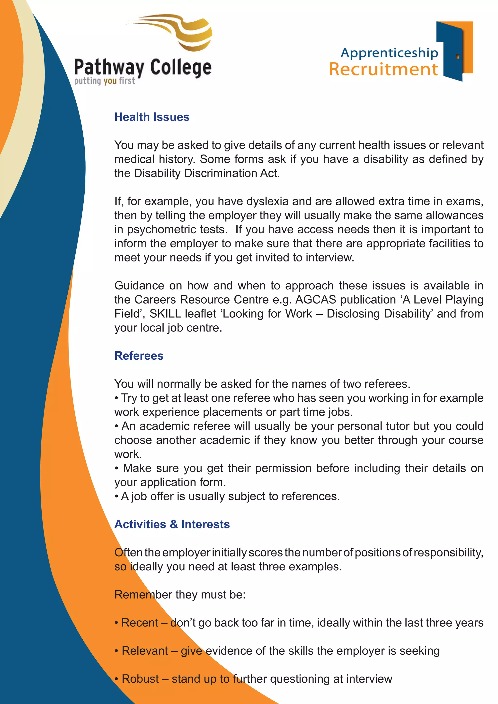 Health Issues
You may be asked to give details of any current health issues or relevant
medical history. Some forms ask if you have a disability as deﬁned by
the Disability Discrimination Act.
If, for example, you have dyslexia and are allowed extra time in exams,
then by telling the employer they will usually make the same allowances
in psychometric tests. If you have access needs then it is important to
inform the employer to make sure that there are appropriate facilities to
meet your needs if you get invited to interview.
Guidance on how and when to approach these issues is available in
the Careers Resource Centre e.g. AGCAS publication ‘A Level Playing
Field’, SKILL leaﬂet ‘Looking for Work – Disclosing Disability’ and from
your local job centre.
Referees
You will normally be asked for the names of two referees.
• Try to get at least one referee who has seen you working in for example
work experience placements or part time jobs.
• An academic referee will usually be your personal tutor but you could
choose another academic if they know you better through your course
work.
• Make sure you get their permission before including their details on
your application form.
• A job offer is usually subject to references.
Activities & Interests
Often the employer initially scores the number of positions of responsibility,
so ideally you need at least three examples.
Remember they must be:
• Recent – don’t go back too far in time, ideally within the last three years
• Relevant – give evidence of the skills the employer is seeking
• Robust – stand up to further questioning at interview

 