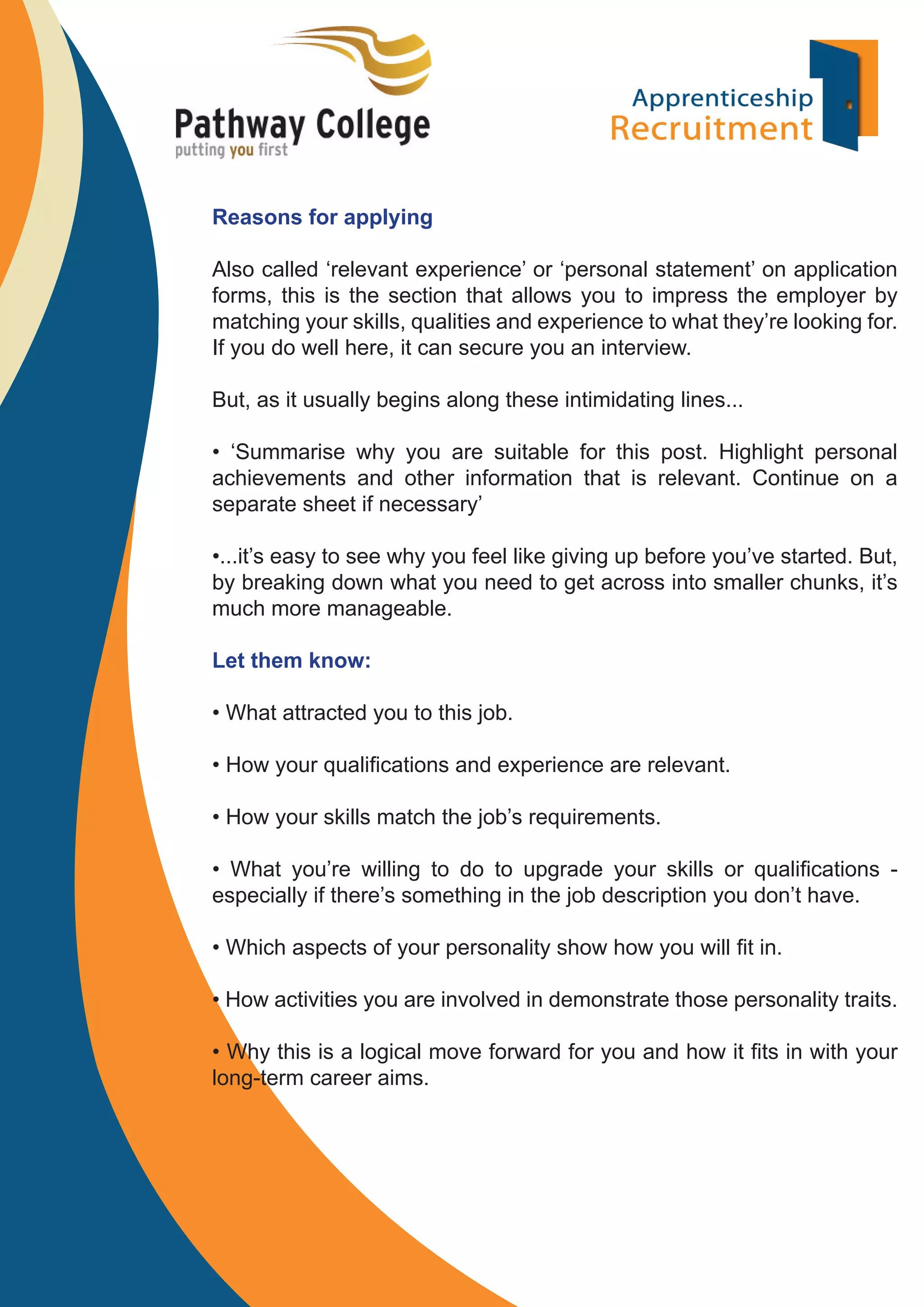 Reasons for applying
Also called ‘relevant experience’ or ‘personal statement’ on application
forms, this is the section that allows you to impress the employer by
matching your skills, qualities and experience to what they’re looking for.
If you do well here, it can secure you an interview.
But, as it usually begins along these intimidating lines...
• ‘Summarise why you are suitable for this post. Highlight personal
achievements and other information that is relevant. Continue on a
separate sheet if necessary’
•...it’s easy to see why you feel like giving up before you’ve started. But,
by breaking down what you need to get across into smaller chunks, it’s
much more manageable.
Let them know:
• What attracted you to this job.
• How your qualiﬁcations and experience are relevant.
• How your skills match the job’s requirements.
• What you’re willing to do to upgrade your skills or qualiﬁcations especially if there’s something in the job description you don’t have.
• Which aspects of your personality show how you will ﬁt in.
• How activities you are involved in demonstrate those personality traits.
• Why this is a logical move forward for you and how it ﬁts in with your
long-term career aims.

 