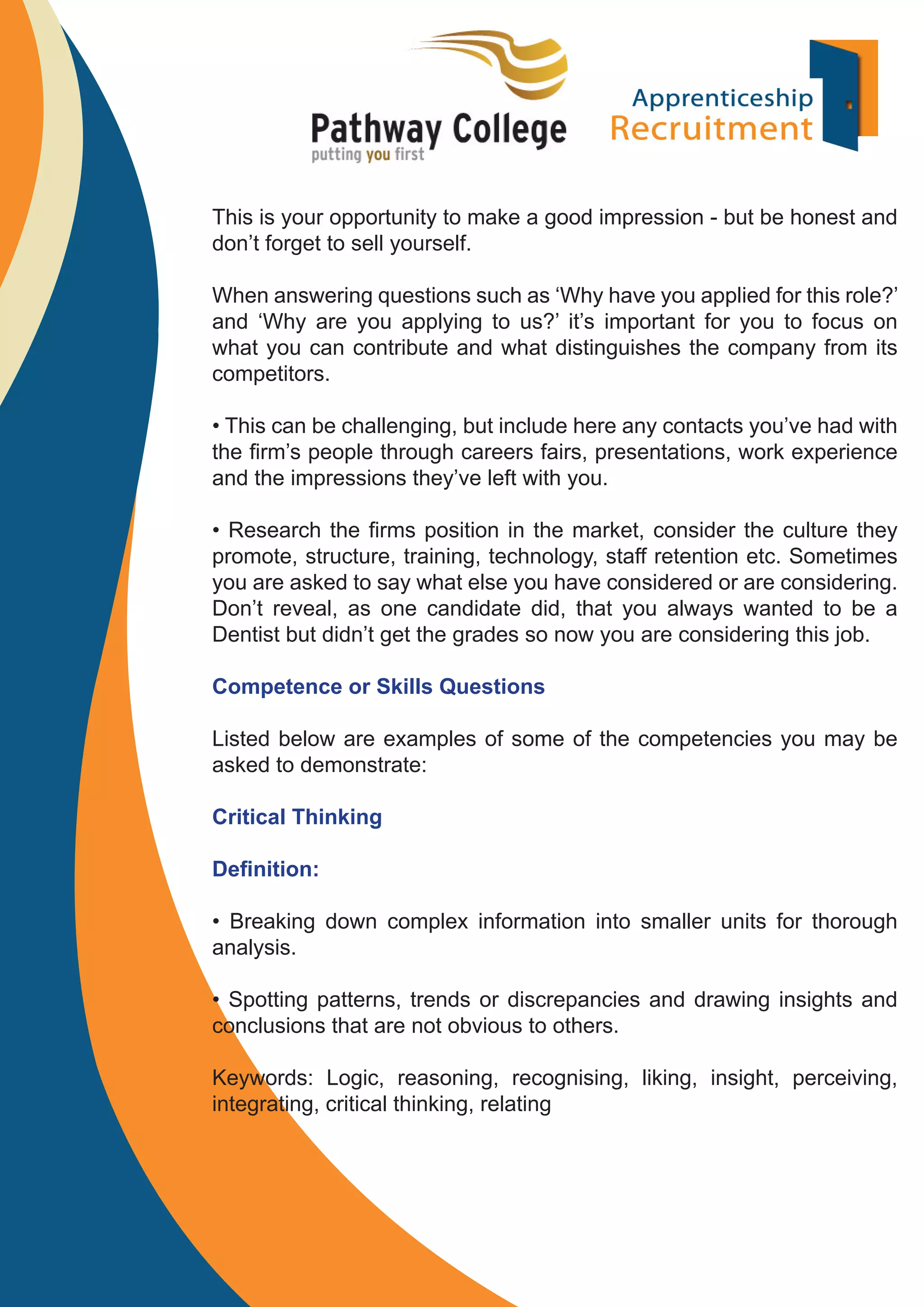 This is your opportunity to make a good impression - but be honest and
don’t forget to sell yourself.
When answering questions such as ‘Why have you applied for this role?’
and ‘Why are you applying to us?’ it’s important for you to focus on
what you can contribute and what distinguishes the company from its
competitors.
• This can be challenging, but include here any contacts you’ve had with
the ﬁrm’s people through careers fairs, presentations, work experience
and the impressions they’ve left with you.
• Research the ﬁrms position in the market, consider the culture they
promote, structure, training, technology, staff retention etc. Sometimes
you are asked to say what else you have considered or are considering.
Don’t reveal, as one candidate did, that you always wanted to be a
Dentist but didn’t get the grades so now you are considering this job.
Competence or Skills Questions
Listed below are examples of some of the competencies you may be
asked to demonstrate:
Critical Thinking
Deﬁnition:
• Breaking down complex information into smaller units for thorough
analysis.
• Spotting patterns, trends or discrepancies and drawing insights and
conclusions that are not obvious to others.
Keywords: Logic, reasoning, recognising, liking, insight, perceiving,
integrating, critical thinking, relating

 
