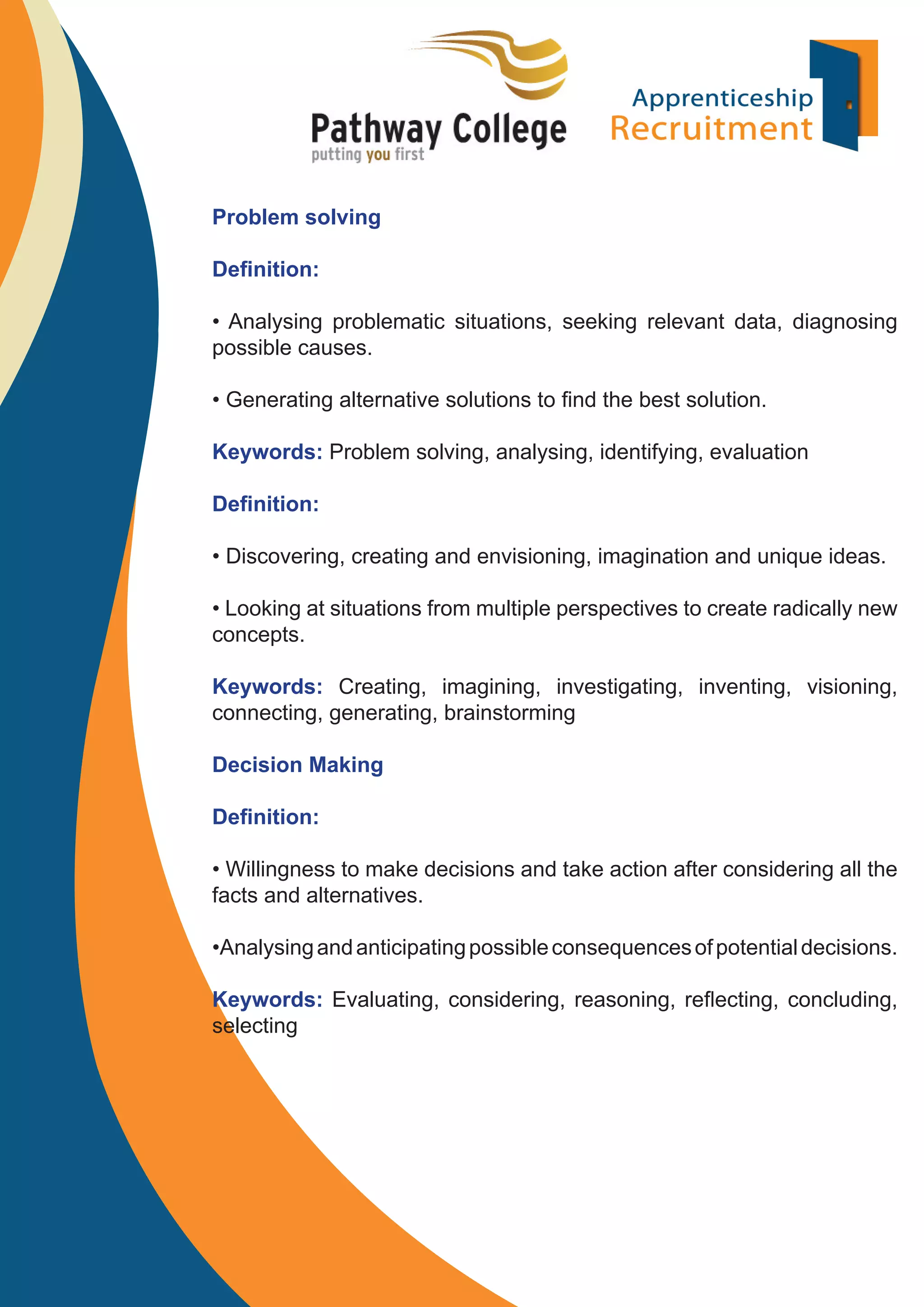 Problem solving
Deﬁnition:
• Analysing problematic situations, seeking relevant data, diagnosing
possible causes.
• Generating alternative solutions to ﬁnd the best solution.
Keywords: Problem solving, analysing, identifying, evaluation
Deﬁnition:
• Discovering, creating and envisioning, imagination and unique ideas.
• Looking at situations from multiple perspectives to create radically new
concepts.
Keywords: Creating, imagining, investigating, inventing, visioning,
connecting, generating, brainstorming
Decision Making
Deﬁnition:
• Willingness to make decisions and take action after considering all the
facts and alternatives.
•Analysing and anticipating possible consequences of potential decisions.
Keywords: Evaluating, considering, reasoning, reﬂecting, concluding,
selecting

 