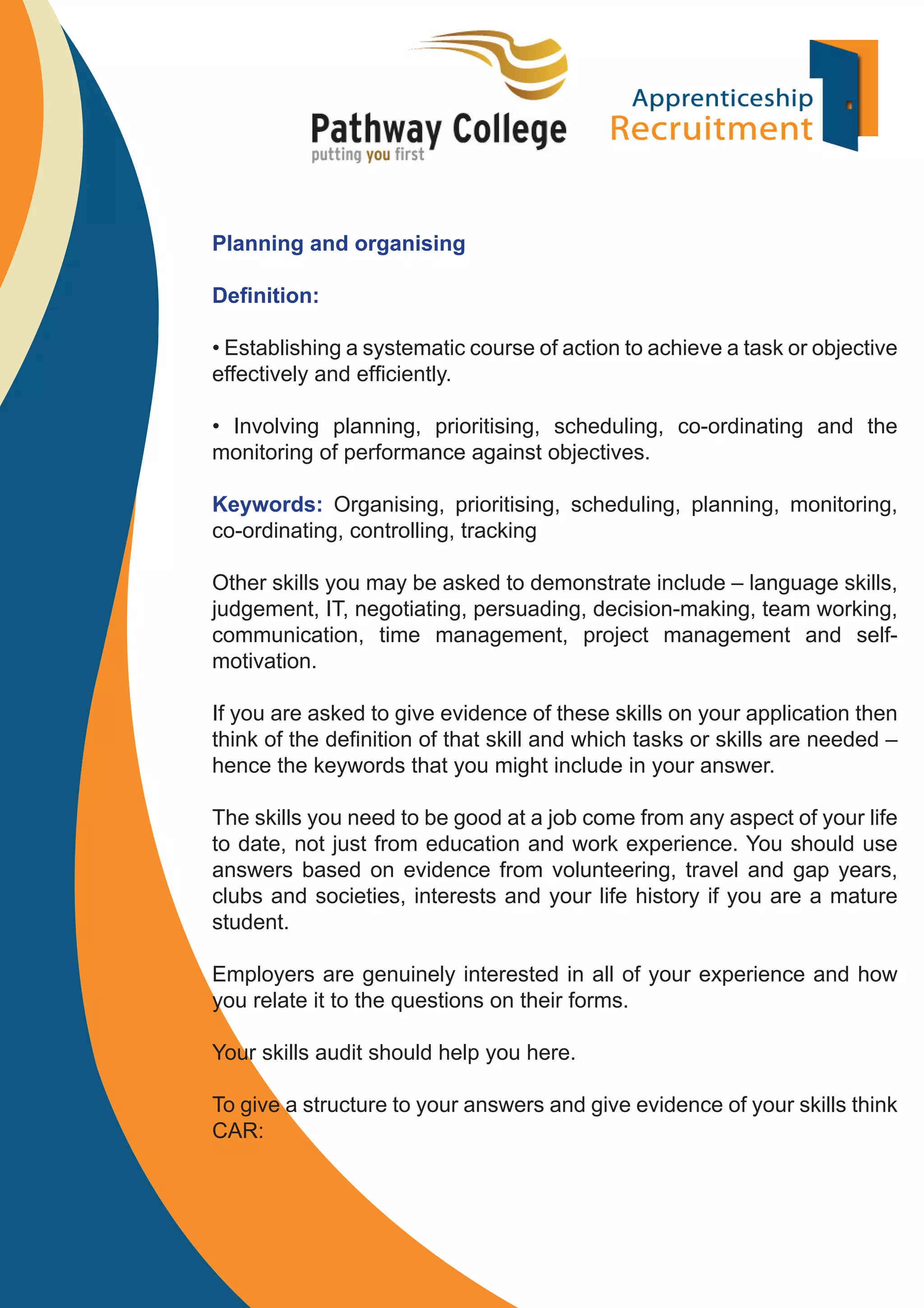Planning and organising
Deﬁnition:
• Establishing a systematic course of action to achieve a task or objective
effectively and efﬁciently.
• Involving planning, prioritising, scheduling, co-ordinating and the
monitoring of performance against objectives.
Keywords: Organising, prioritising, scheduling, planning, monitoring,
co-ordinating, controlling, tracking
Other skills you may be asked to demonstrate include – language skills,
judgement, IT, negotiating, persuading, decision-making, team working,
communication, time management, project management and selfmotivation.
If you are asked to give evidence of these skills on your application then
think of the deﬁnition of that skill and which tasks or skills are needed –
hence the keywords that you might include in your answer.
The skills you need to be good at a job come from any aspect of your life
to date, not just from education and work experience. You should use
answers based on evidence from volunteering, travel and gap years,
clubs and societies, interests and your life history if you are a mature
student.
Employers are genuinely interested in all of your experience and how
you relate it to the questions on their forms.
Your skills audit should help you here.
To give a structure to your answers and give evidence of your skills think
CAR:

 