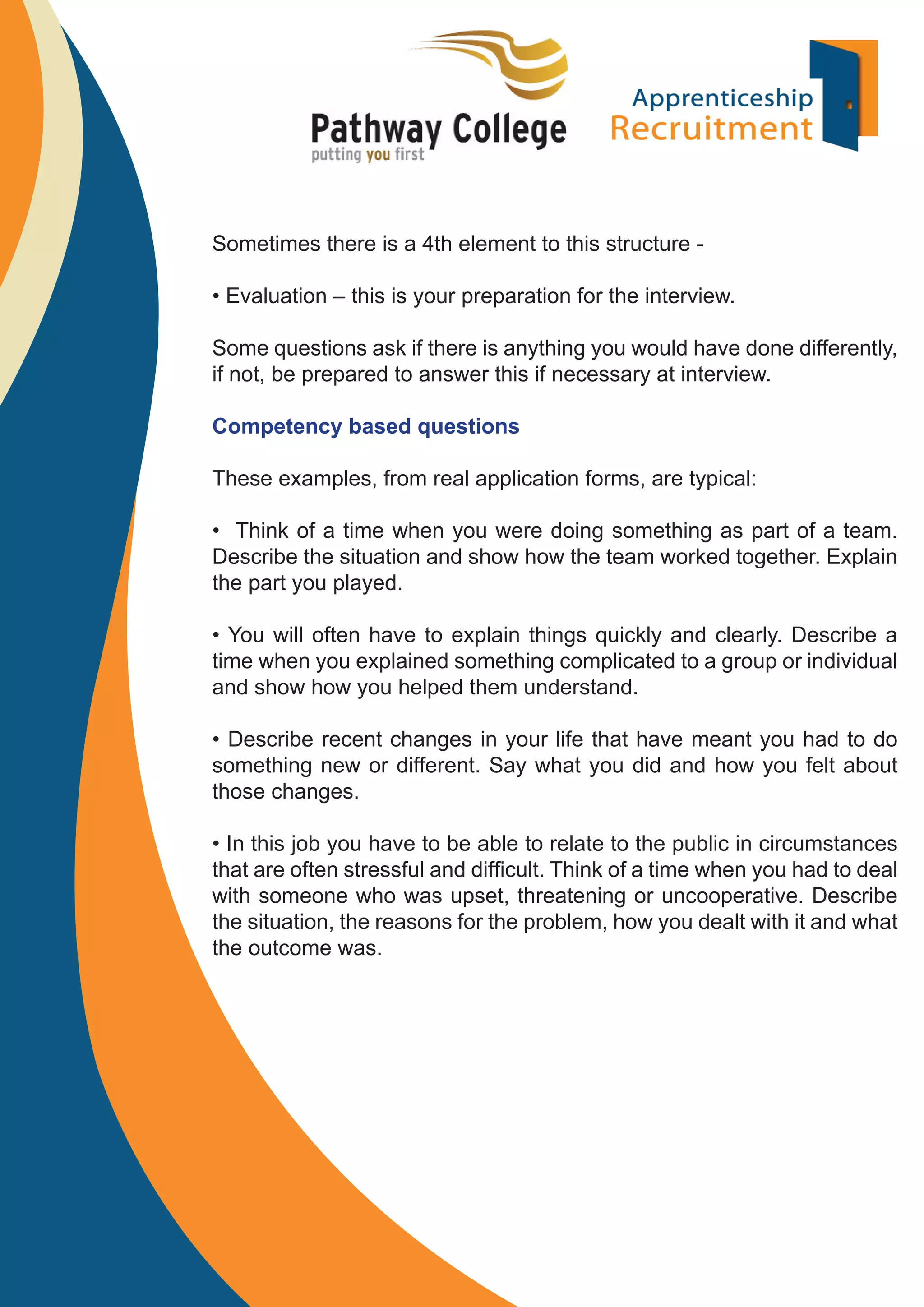 Sometimes there is a 4th element to this structure • Evaluation – this is your preparation for the interview.
Some questions ask if there is anything you would have done differently,
if not, be prepared to answer this if necessary at interview.
Competency based questions
These examples, from real application forms, are typical:
• Think of a time when you were doing something as part of a team.
Describe the situation and show how the team worked together. Explain
the part you played.
• You will often have to explain things quickly and clearly. Describe a
time when you explained something complicated to a group or individual
and show how you helped them understand.
• Describe recent changes in your life that have meant you had to do
something new or different. Say what you did and how you felt about
those changes.
• In this job you have to be able to relate to the public in circumstances
that are often stressful and difﬁcult. Think of a time when you had to deal
with someone who was upset, threatening or uncooperative. Describe
the situation, the reasons for the problem, how you dealt with it and what
the outcome was.

 