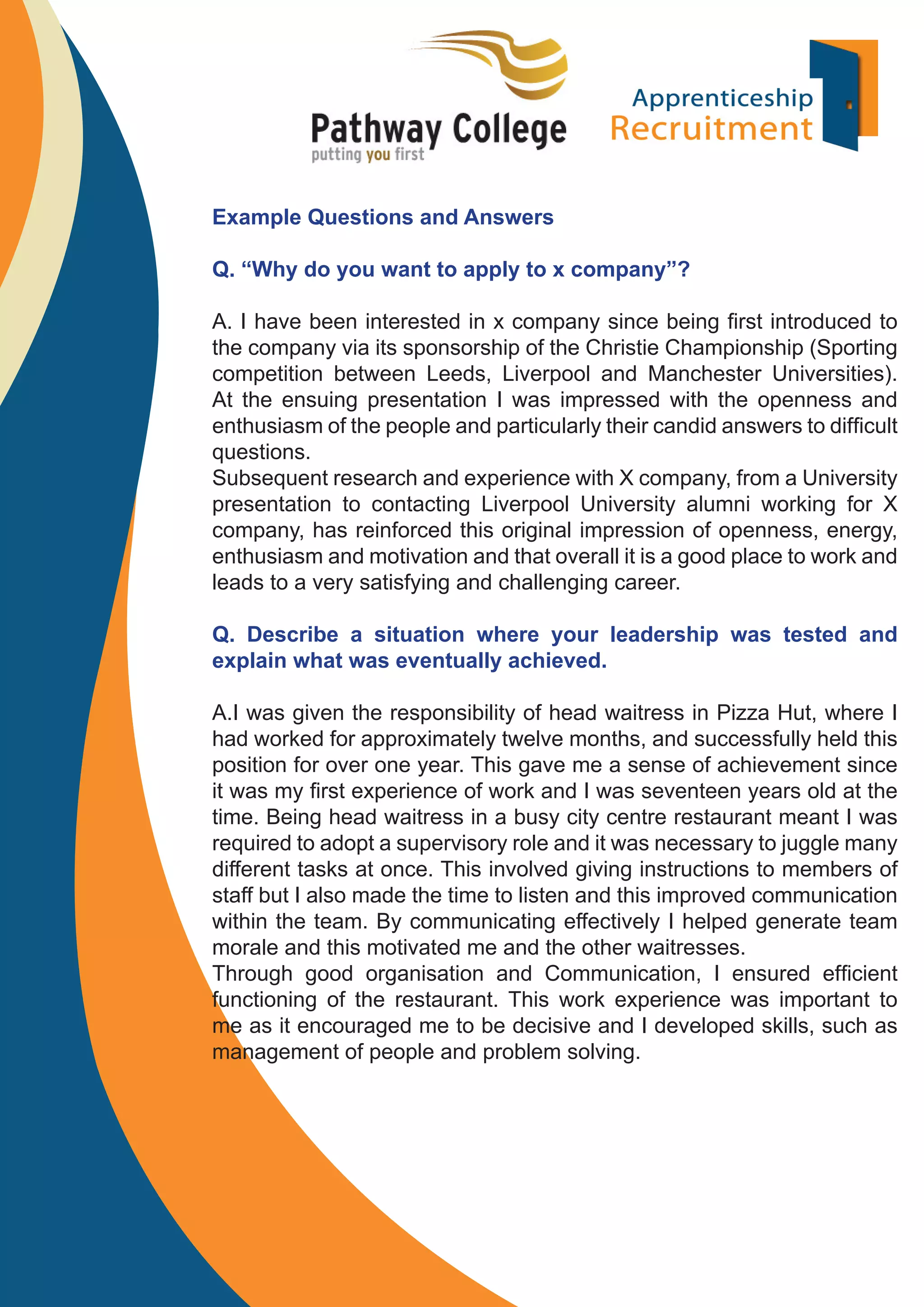 Example Questions and Answers
Q. “Why do you want to apply to x company”?
A. I have been interested in x company since being ﬁrst introduced to
the company via its sponsorship of the Christie Championship (Sporting
competition between Leeds, Liverpool and Manchester Universities).
At the ensuing presentation I was impressed with the openness and
enthusiasm of the people and particularly their candid answers to difﬁcult
questions.
Subsequent research and experience with X company, from a University
presentation to contacting Liverpool University alumni working for X
company, has reinforced this original impression of openness, energy,
enthusiasm and motivation and that overall it is a good place to work and
leads to a very satisfying and challenging career.
Q. Describe a situation where your leadership was tested and
explain what was eventually achieved.
A.I was given the responsibility of head waitress in Pizza Hut, where I
had worked for approximately twelve months, and successfully held this
position for over one year. This gave me a sense of achievement since
it was my ﬁrst experience of work and I was seventeen years old at the
time. Being head waitress in a busy city centre restaurant meant I was
required to adopt a supervisory role and it was necessary to juggle many
different tasks at once. This involved giving instructions to members of
staff but I also made the time to listen and this improved communication
within the team. By communicating effectively I helped generate team
morale and this motivated me and the other waitresses.
Through good organisation and Communication, I ensured efﬁcient
functioning of the restaurant. This work experience was important to
me as it encouraged me to be decisive and I developed skills, such as
management of people and problem solving.

 