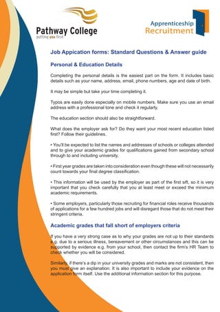 Job Appication forms: Standard Questions & Answer guide
Personal & Education Details
Completing the personal details is the easiest part on the form. It includes basic
details such as your name, address, email, phone numbers, age and date of birth.
It may be simple but take your time completing it.
Typos are easily done especially on mobile numbers. Make sure you use an email
address with a professional tone and check it regularly.
The education section should also be straightforward.
What does the employer ask for? Do they want your most recent education listed
ﬁrst? Follow their guidelines.
• You’ll be expected to list the names and addresses of schools or colleges attended
and to give your academic grades for qualiﬁcations gained from secondary school
through to and including university.
• First year grades are taken into consideration even though these will not necessarily
count towards your ﬁnal degree classiﬁcation.
• This information will be used by the employer as part of the ﬁrst sift, so it is very
important that you check carefully that you at least meet or exceed the minimum
academic requirements.
• Some employers, particularly those recruiting for ﬁnancial roles receive thousands
of applications for a few hundred jobs and will disregard those that do not meet their
stringent criteria.

Academic grades that fall short of employers criteria
If you have a very strong case as to why your grades are not up to their standards
e.g. due to a serious illness, bereavement or other circumstances and this can be
supported by evidence e.g. from your school, then contact the ﬁrm’s HR Team to
check whether you will be considered.
Similarly, if there’s a dip in your university grades and marks are not consistent, then
you must give an explanation. It is also important to include your evidence on the
application form itself. Use the additional information section for this purpose.

 