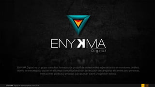 181ENYKMA Digital • www.enyKma.com 2014
ENYKMA Digital, es un grupo consultor formado por un staff de profesionales especializados en monitoreo, análisis,
diseño de estrategias y acción en el campo comunicacional con la ejecución de campañas eficientes para personas,
instituciones públicas y privadas que apuntan sobre una gestión exitosa.
 