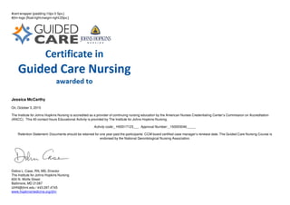 #cert-wrapper {padding:10px 0 5px;}
#jhn-logo {float:right;margin-right:20px;}
Jessica McCarthy
On, October 3, 2015
The Institute for Johns Hopkins Nursing is accredited as a provider of continuing nursing education by the American Nurses Credentialing Center’s Commission on Accreditation
(ANCC). This 40 contact hours Educational Activity is provided by The Institute for Johns Hopkins Nursing.
Activity code:_ H00017123___ Approval Number: _150003046_____
Retention Statement: Documents should be retained for one year past the participants’ CCM board certified case manager’s renewal date. The Guided Care Nursing Course is
endorsed by the National Gerontological Nursing Association.
Debra L. Case, RN, MS, Director
The Institute for Johns Hopkins Nursing
600 N. Wolfe Street
Baltimore, MD 21287
IJHN@jhmi.edu / 443.287.4745
www.hopkinsmedicine.org/ijhn
 