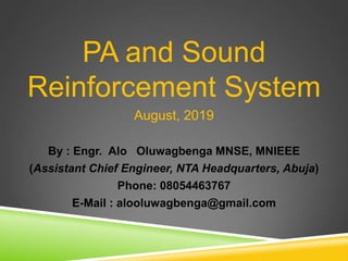 PA and Sound
Reinforcement System
August, 2019
By : Engr. Alo Oluwagbenga MNSE, MNIEEE
(Assistant Chief Engineer, NTA Headquarters, Abuja)
Phone: 08054463767
E-Mail : alooluwagbenga@gmail.com
 