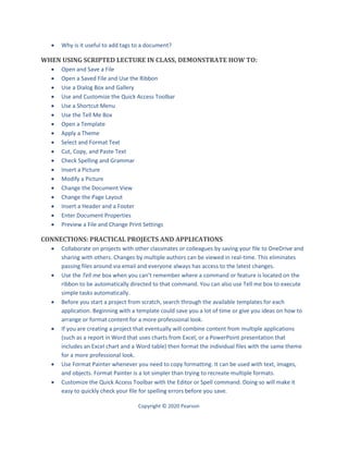 Copyright © 2020 Pearson
 Why is it useful to add tags to a document?
WHEN USING SCRIPTED LECTURE IN CLASS, DEMONSTRATE HOW TO:
 Open and Save a File
 Open a Saved File and Use the Ribbon
 Use a Dialog Box and Gallery
 Use and Customize the Quick Access Toolbar
 Use a Shortcut Menu
 Use the Tell Me Box
 Open a Template
 Apply a Theme
 Select and Format Text
 Cut, Copy, and Paste Text
 Check Spelling and Grammar
 Insert a Picture
 Modify a Picture
 Change the Document View
 Change the Page Layout
 Insert a Header and a Footer
 Enter Document Properties
 Preview a File and Change Print Settings
CONNECTIONS: PRACTICAL PROJECTS AND APPLICATIONS
 Collaborate on projects with other classmates or colleagues by saving your file to OneDrive and
sharing with others. Changes by multiple authors can be viewed in real-time. This eliminates
passing files around via email and everyone always has access to the latest changes.
 Use the Tell me box when you can’t remember where a command or feature is located on the
ribbon to be automatically directed to that command. You can also use Tell me box to execute
simple tasks automatically.
 Before you start a project from scratch, search through the available templates for each
application. Beginning with a template could save you a lot of time or give you ideas on how to
arrange or format content for a more professional look.
 If you are creating a project that eventually will combine content from multiple applications
(such as a report in Word that uses charts from Excel, or a PowerPoint presentation that
includes an Excel chart and a Word table) then format the individual files with the same theme
for a more professional look.
 Use Format Painter whenever you need to copy formatting. It can be used with text, images,
and objects. Format Painter is a lot simpler than trying to recreate multiple formats.
 Customize the Quick Access Toolbar with the Editor or Spell command. Doing so will make it
easy to quickly check your file for spelling errors before you save.
 