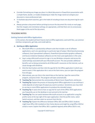 Copyright © 2020 Pearson
 Consider formatting any image you place in a Word document or PowerPoint presentation with
a simple frame, border, or modest shadowing to make the image stand out and give your
document a more professional look.
 To facilitate document searches, get in the habit of including at least one document tag for each
file.
 Always preview a document before printing to ensure the document fits nicely on each page,
that the margins and orientation settings are appropriate, and that there are no unnecessary
blank pages at the end of the document.
TEACHING NOTES
Getting Started with Office Applications
In this section, the student will learn how to start an Office application, work with files, use common
interface components, get help, and install add-ins.
A. Starting an Office Application
 Microsoft Office is a productivity software suite that includes a set of software
applications, each one specializing in a particular type of output. Word (word-processing
software), Excel (spreadsheet software), PowerPoint (presentation graphics software),
and Access (relational database software) are the most used applications in the suite.
 Log in using a Microsoft account to sign in to any Windows computer and access the
saved settings associated with your Microsoft account. This also provides additional
benefits such as being connected to all of Microsoft’s resources on the Internet, such as
cloud storage with OneDrive.
 Click the Start button and then click the app tile for the Office application in which you
want to work. If the application tile is not on the Start menu, you can open the program
from All apps.
 Alternatively, you can click in the search box on the task bar, type the name of the
program, and press Enter. The program will open automatically.
 Teaching Tip: Demonstrate the commonality of Word, Excel, PowerPoint, and Access.
 Teaching Tip: Explain the process of choosing which Office application to use and how it
really depends on what type of output you want to produce. Sometimes you may need
to use two or more Office applications to produce the intended output.
 Teaching Tip: It saves time to have an app tile for each of the Office 2019 applications
you frequently use on the desktop or even pinned to the task bar.
 Teaching Tip: You can switch between Microsoft accounts in an application using the
profile name at the top-right of the open application. Click the profile name, select
Switch account, and then select an account from the list.
 Teaching Tip: Explain the difference between Office 365 and Office 2019. Students
might have Office 365 installed on their home devices and might be using Office 2019 at
school or work. Explain that Office 365 is updated regularly while Office 2019 is not,
 