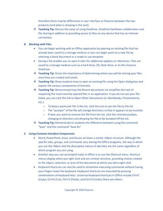 Copyright © 2020 Pearson
therefore there may be differences in user interface or features between the two
products (and what is showing in the text).
 Teaching Tip: Discuss the value of using OneDrive. OneDrive facilitates collaboration and
file sharing in addition to providing access to files on any device that has an Internet
connection.
B. Working with Files
 You can begin working with an Office application by opening an existing file that has
already been saved to a storage medium or you can begin work on a new file by
selecting a blank document or a ready to use template.
 Saving a file enables you to open it later for additional updates or references. Files are
saved to a storage medium such as a hard drive, CD, flash drive, or to the cloud on
OneDrive.
 Teaching Tip: Stress the importance of determining where you will be storing your files
once they are created and saved.
 Teaching Tip: Show students how to open an existing file using the Open dialog box and
explain the various components of that box.
 Teaching Tip: Demonstrate how the Recent documents list simplifies the task of
reopening the most recently opened files in an application. If you do not see your file
listed, you can click the link to Open Other Documents (or Workbooks, Presentations,
etc.).
o To keep a particular file in the list, click the icon to pin the file to the list.
o The “pushpin” of the file will change directions so that it appears to be inserted.
o If later you want to remove the file from the list, click the inserted pushpin,
changing its direction and allowing the file to be bumped off the list.
 Teaching Tip: Demonstrate to students the difference between using the command
“Save” and the command “Save As”.
C. Using Common Interface Components
 Word, PowerPoint, Excel, and Access all share a similar ribbon structure. Although the
specific tabs, groups, and commands vary among the Office programs, the way in which
you use the ribbon and the descriptive nature of tab titles are the same regardless of
which program you are using.
 Another way you can accomplish tasks in Office is to use the Shortcut menu. Shortcut
menus display when you right-click and are context sensitive, providing choices related
to the object, selection, or area of the document at which you did a right-click.
 Keyboard shortcuts can also be used to streamline executing commands without having
your fingers leave the keyboard. Keyboard shortcuts are executed by pressing
combinations of keyboard keys. Universal keyboard shortcuts in Office include Ctrl+C
(Copy), Ctrl+X (Cut), Ctrl+V (Paste), and Ctrl+Z (Undo); there are others.
 