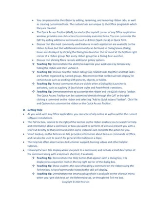 Copyright © 2020 Pearson
 You can personalize the ribbon by adding, renaming, and removing ribbon tabs, as well
as creating customized tabs. The custom tabs are unique to the Office program in which
they are created.
 The Quick Access Toolbar (QAT), located at the top-left corner of any Office application
window, provides one-click access to commonly executed tasks. You can customize the
QAT by adding additional commands such as Editor (Spell check) or Quick Print.
 Discuss that the most commonly used features in each application are available on the
ribbon by task, but that additional commands can be found in Dialog boxes. Dialog
boxes are displayed by clicking the Dialog box launcher that is found at the bottom right
corner of a ribbon group. Not every ribbon group has a Dialog Box Launcher.
 Discuss that clicking More reveals additional gallery options.
 Teaching Tip: Demonstrate the ability to maximize your workspace by temporarily
hiding the ribbon and then unhide it.
 Teaching Tip: Discuss how the ribbon tabs group related tasks together and that tasks
are further organized by named groups. Also mention that contextual tabs display for
certain tasks such as working with pictures, objects, or tables.
 Teaching Tip: Reveal commands that are visible when a Dialog Box Launcher is
activated, such as a gallery of Excel chart styles and PowerPoint transitions.
 Teaching Tip: Demonstrate how to customize the ribbon and the Quick Access Toolbar.
The Quick Access Toolbar can be customized directly through the QAT or by right-
clicking a command on the ribbon and selecting “Add to Quick Access Toolbar”. Click File
and Options to customize the ribbon or the Quick Access Toolbar.
D. Getting Help
 As you work with any Office application, you can access help online as well as within the current
software installations.
 The Tell me box, located to the right of the last tab on the ribbon enables you to search for help
and information about a command or task you want to perform. It will also present you with a
shortcut directly to that command and in some instances will complete the action for you.
 Smart Lookup, on the References tab, provides information about tasks or commands in Office,
and can also be used to search for general information on a topic.
 The Help tab offers direct access to Customer support, training videos and other helpful
tutorials.
 Enhanced Screen Tips display when you point to a command, and include a brief description of
the command along with a keyboard shortcut, if available.
 Teaching Tip: Demonstrate the Help button that appears with a dialog box; it is
displayed as a question mark in the top right corner of the dialog box.
 Teaching Tip: Show students the ease of locating a command on the ribbon using the
Tell me box. A list of commands related to the skill will display.
 Teaching Tip: Demonstrate the Smart Lookup which is available on the shortcut menu
when you right-click text, on the References tab, or through the Tell me box.
 