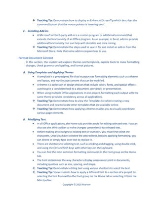 Copyright © 2020 Pearson
 Teaching Tip: Demonstrate how to display an Enhanced ScreenTip which describes the
command button that the mouse pointer is hovering over.
E. Installing Add-ins
 A Microsoft or third-party add-in is a custom program or additional command that
extends the functionality of an Office program. As an example, in Excel, add-ins provide
additional functionality that can help with statistics and data mining.
 Teaching Tip: Demonstrate the steps used to search for and install an add-in from the
Microsoft Store. Note that some add-ins require fees to use.
Format Document Content
In this section, the student will explore themes and templates, explore tools to make formatting
changes, check grammar and spelling, and format pictures.
A. Using Templates and Applying Themes
 A template is a predesigned file that incorporates formatting elements such as a theme
and layout, and may include content that can be modified.
 A theme is a collection of design choices that include colors, fonts, and special effects
used to give a consistent look to a document, workbook, or presentation.
 When using multiple Office applications in one project, formatting each output with the
same theme provides consistency across all applications.
 Teaching Tip: Demonstrate how to view the Templates list when creating a new
document and how to locate other templates that are available online.
 Teaching Tip: Demonstrate how applying a theme enables you to visually coordinate
various page elements.
B. Modifying Text
 In all Office applications, the Home tab provides tools for editing selected text. You can
also use the Mini toolbar to make changes conveniently to selected text.
 Before making any changes to existing text or numbers, you must first select the
characters. Once you have selected the desired text, besides applying formatting, you
can delete or simply type over text to replace it.
 There are shortcuts to selecting text, such as clicking and dragging, using double-click,
and using the Ctrl and Shift keys with other keys on the keyboard.
 You can find the most common formatting commands in the Font group on the Home
tab.
 The Font determines the way characters display onscreen or print in documents,
including qualities such as size, spacing, and shape.
 Teaching Tip: Demonstrate editing text using various shortcuts to select the text.
 Teaching Tip: Show students how to apply a different font to a section of a project by
selecting the font from within the Font group on the Home tab or selecting it from the
Mini toolbar.
 
