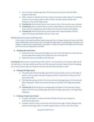 Copyright © 2020 Pearson
 You can initiate a Bing Image Search for online pictures directly inside the Office
program being used.
 When a picture is selected, the Picture Tools Format tab includes options for modifying
a picture. You can apply a picture style or effect, and add a picture border from
selections in the picture Styles group.
 Teaching Tip: Demonstrate how to insert a picture from a file stored on your computer.
 Teaching Tip: Show students how to use the sizing handles of a picture to resize it and
how to use the cropping tool, which adjusts the amount of a picture that displays.
 Teaching Tip: Demonstrate how to create a document using a template and then
replace the picture placeholder with one of your own.
Modify Document Layout and Properties
In this section, the students will learn about views and how to change a document view to suit their
needs. Additionally, they will learn how to modify the page layout, including page orientation and
margins, as well as how to add headers and footers. Finally, the students will explore Print Preview
and the various printing options available.
A. Changing Document Views
 A document view is the way a file appears onscreen. The view buttons on the status bar
of each application enable you to change the view of the open file.
 Additional views are available on the View tab.
Teaching Tip: Demonstrate using the Zoom slider, which is a horizontal bar on the bottom right side of
the status bar, to increase and decrease the size of the document onscreen. Beware that the changing
size of text onscreen does not change the font size when the file is printed or saved.
B. Changing the Page Layout
 The Layout tab in Word and Page Layout tab in Excel provides access to a full range of
options, such as margin settings and page orientation. PowerPoint and Access do not
have Layout tabs.
 The Page Setup group contains the most commonly used page options in the particular
Office application. Other less common settings are available in the Page Setup dialog
box.
 Teaching Tip: Demonstrate how changing page orientation can be executed using an
option in the Print area of Backstage view, from the Page Layout tab, or the Page Setup
dialog box.
C. Creating a Header and a Footer
 A header and footer in a document better identify the document and give it a
professional appearance.
 A header consists of one or more lines at the top of each page. A footer displays at the
bottom of each page, often to include a page number or one or more lines of text.
 