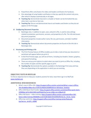 Copyright © 2020 Pearson
 PowerPoint offers only footers for slides and headers and footers for handouts.
 One advantage of using headers and footers is that you specify the content only once,
after which it displays automatically on all pages.
 Teaching Tip: Demonstrate how text in a header or footer can be formatted like any
other text in any font or font size.
 Teaching Tip: Discuss and demonstrate how to set headers and footers so they do not
appear on the first page.
D. Configuring Document Properties
 Backstage view, in addition to open, save, and print a file, is used to view settings
related to protection, permissions, versions, and properties of a file. The Info tab houses
document properties.
 Document properties include author name, file size, permissions, and date modified
information.
 Teaching Tip: Demonstrate where documents properties are found on the Info tab in
Backstage view.
E. Previewing and Printing a File
 The Print Preview feature of Office enables you to take a look at how your document or
worksheet will appear before you print it.
 In the Print Preview page, you will see all items, including any headers, footers, graphics,
and special formatting.
 There are various print options to select when you want to print an Office file, including
the number of copies and the specific pages to print.
 Teaching Tip: Demonstrate the options available in the Backstage Print view and how
they vary depending on the application in which you are working.
OBJECTIVE TESTS IN MYITLAB
To find an objective test to help your students practice for tests, have them sign in to MyITLab:
www.myitlab.com
ADDITIONAL WEB RESOURCES
1. What’s new in Office 365: https://support.office.com/en-us/article/What-s-new-in-Office-
365-95c8d81d-08ba-42c1-914f-bca4603e1426#Platform=Windows_Desktop
2. Office 2019 Quick Start Guides: https://support.office.com/en-us/article/office-quick-starts-
25f909da-3e76-443d-94f4-6cdf7dedc51e?ui=en-US&rs=en-US&ad=US
3. Office 365 basics – video training: https://support.office.com/en-us/article/office-365-
basics-video-training-396b8d9e-e118-42d0-8a0d-87d1f2f055fb?wt.mc_id=otc_home
4. Office tips and tricks: https://support.office.com/office-training-center/featured-
tips?wt.mc_id=OTC_HOME
 