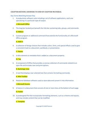 Copyright © 2020 Pearson
CHAPTER REVIEW/ANSWERS TO END OF CHAPTER MATERIAL
Key Terms Matching Answer Key
1. A productivity software suite including a set of software applications, each one
specializing in a particular type of output.
J. Microsoft Office
2. The long bar located just beneath the title bar containing tabs, groups, and commands.
O. Ribbon
3. Custom program or additional command that extends the functionality of a Microsoft
Office program.
A. Add-in
4. A collection of design choices that includes colors, fonts, and special effects used to give
a consistent look to a document, workbook, or presentation.
T. Theme
5. A data element or metadata that is added as a document property.
Q. Tag
6. A component of Office that provides a concise collection of commands related to an
open file and includes save and print options.
B. Backstage view
7. A tool that displays near selected text that contains formatting commands.
K. Mini Toolbar
8. Relational database software used to store data and convert it into information.
I. Microsoft Access
9. A feature in a document that consists of one or more lines at the bottom of each page.
D. Footer
10. A predesigned file that incorporates formatting elements, such as a theme and layouts,
and may include content that can be modified.
S. Template
 