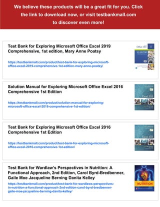 We believe these products will be a great fit for you. Click
the link to download now, or visit testbankmall.com
to discover even more!
Test Bank for Exploring Microsoft Office Excel 2019
Comprehensive, 1st edition, Mary Anne Poatsy
https://testbankmall.com/product/test-bank-for-exploring-microsoft-
office-excel-2019-comprehensive-1st-edition-mary-anne-poatsy/
Solution Manual for Exploring Microsoft Office Excel 2016
Comprehensive 1st Edition
https://testbankmall.com/product/solution-manual-for-exploring-
microsoft-office-excel-2016-comprehensive-1st-edition/
Test Bank for Exploring Microsoft Office Excel 2016
Comprehensive 1st Edition
https://testbankmall.com/product/test-bank-for-exploring-microsoft-
office-excel-2016-comprehensive-1st-edition/
Test Bank for Wardlaw’s Perspectives in Nutrition: A
Functional Approach, 2nd Edition, Carol Byrd-Bredbenner,
Gaile Moe Jacqueline Berning Danita Kelley
https://testbankmall.com/product/test-bank-for-wardlaws-perspectives-
in-nutrition-a-functional-approach-2nd-edition-carol-byrd-bredbenner-
gaile-moe-jacqueline-berning-danita-kelley/
 