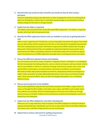Copyright © 2020 Pearson
2. Describe when you would use Save and when you would use Save As when saving a
document.
Save As is used when saving a new document or when changing the name of an existing file or
where an existing file is stored. Save is used when saving changes to an existing file, without
making changes to file name or storage location.
3. Explain how the ribbon is organized.
The ribbon is the command center of any Microsoft Office application. The ribbon is organized
by tabs, which sort skills into groups by task.
4. Describe the Office application features that are available to assist you in getting help with a
task.
When a task is typed into the Tell Me box, a menu of possible commands will appear from which
you can select either further assistance on the task, or the task will be completed automatically.
The Smart Lookup feature provides information on general and Office related tasks through a
Bing search. Enhanced ScreenTips are available by simply hovering the mouse pointer over a
command on the ribbon, prompting a text box of information about the command to appear.
Lastly, the Help tab on any Office application provides links to training documents and videos.
5. Discuss the differences between themes and templates.
You can enhance your file by using a template or applying a theme. A template is a predesigned
file that incorporates formatting elements, such as a theme and layout, and may include content
that can be modified. A theme is a collection of design choices that includes colors, fonts, and
special effects used to give a consistent look to a document, workbook, or presentation.
Microsoft provides high quality templates and themes, designed by professional designers to
make it faster and easier to create high-quality documents. Even if you use a theme to apply
colors, fonts and special effects, they can later be changed individually or to a completely
different theme.
6. Discuss several ways text can be modified.
Text can be modified by using the font commands accessed on the ribbon, using a short-cut
menu, or through the Mini Toolbar. Font styles, sizes, colors, and effects such as bold, italics,
and underline are available. Other formatting options not found on the ribbon (or through
shortcut menus or the Mini Toolbar) can be accessed by using the Font Dialog Box Launcher to
display the Font Dialog Box.
7. Explain how the Office Clipboard is used when relocating text.
When you cut or copy selections, they are placed in the Office Clipboard. Instead of cutting or
copying and pasting items individually, you can cut or copy all the items to the Office Clipboard,
then paste each or all Office Clipboard items to the new location.
8. Explain how to review a document for spelling and grammar.
 
