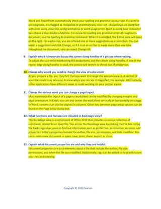 Copyright © 2020 Pearson
Word and PowerPoint automatically check your spelling and grammar as you type. If a word is
unrecognized, it is flagged as misspelled or grammatically incorrect. Misspellings are identified
with a red wavy underline, and grammatical or word usage errors (such as using bear instead of
bare) have a blue double underline. To review for spelling and grammar errors throughout a
document, use the Spelling & Grammar command. When it is selected, the Editor pane will open
on the right. For each error, you are offered one or more suggestions as a correction. You can
select a suggestion and click Change, or if it is an error that is made more than one time
throughout the document, you can select Change All.
9. Explain why it is important to use the corner sizing handles of a picture when resizing.
To adjust the size while maintaining the proportions, use the corner sizing handles. If one of the
center edge sizing handles is used, the picture will stretch or shrink out of proportion.
10. Discuss why would you need to change the view of a document.
As you prepare a file, you may find that you want to change the way you view it. A section of
your document may be easier to view when you can see it magnified, for example. Alternatively,
some applications have different views to make working on your project easier.
11. Discuss the various ways you can change a page layout.
Most commonly the layout of a page or worksheet can be modified by changing margins and
page orientation. In Excel, you can also center the worksheet vertically or horizontally on a page.
In Word, contents can also be aligned in columns. Other less common page setup options can be
found in the Page Setup dialog box.
12. What functions and features are included in Backstage View?
The Backstage view is a component of Office 2019 that provides a concise collection of
commands related to an open file. You access the Backstage view by clicking the File tab. Using
the Backstage view, you can find out information such as protection, permissions, versions, and
properties. A file’s properties include the author, file size, permissions, and date modified. You
can create a new document or open, save, print, share, export, or close.
13. Explain what document properties are and why they are helpful.
Document properties are data elements about a file that include the author, file size,
permissions, and when the file was modified. Additionally, tags can be added to help with future
searches and indexing.
 