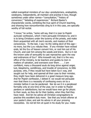 called evangelical ministers of our day—presbyterians, anabaptists,
wesleyans, independents, all maintain and practise it now, though
sometimes under other names—“consultation,” “history of
conversion,” “detailing of experiences.” Richard Baxter’s
characteristic words, exhibiting the true spirit of Church teaching,
and showing how nonconformists cling to it in this case, are specially
worthy of full recital.
“I know,” he writes, “some will say, that it is near to Popish
auricular confession, which I here persuade Christians to; and it
is to bring Christians under the tyranny of the priests, and make
them acquainted with all men’s secrets, and masters of their
consciences. To the last, I say—to the railing devil of this age—
no more, but the Lord rebuke thee. If any minister have wicked
ends, let the God of heaven convert him, or root him out of His
Church, and cast him among the weeds and briers. But is it not
the known yoke of sensuality to cast reproaches upon the way
and ordinances of God? Who knoweth not, that it is the very
office of the ministry, to be teachers and guides to men in
matters of salvation, and overseers over them. . . . I am
confident, many a thousand souls do long strive against anger,
lust, blasphemy, worldliness, and trouble of conscience, to little
purpose, who, if they would but have taken God’s way, and
sought out for help, and opened all their case to their minister,
they might have been delivered in a good measure long ago.
And for Popish confession, I detest it: we would not persuade
men that there is a necessity of confessing every sin to a
minister before it can be pardoned. Nor do we it in a perplexed
formality only at one time of the year, nor in order to Popish
pardons or satisfactions; but we would have men go for physic
to their souls, as they do for their bodies, when they feel they
have need. And let me advise all Christian congregations to
practise this excellent duty more. See that you knock oftener at
your pastor’s door, and ask his advice in all your pressing
necessities. Do not let him sit quiet in his study for you: make
 