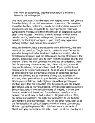 him know by experience, that the tenth part of a minister’s
labour is not in the pulpit.”
One more quotation: it will be heard with respect when I tell you it is
from the Bishop of Lincoln’s sermons on repentance: “As ministers
should be, by their profession, usually the best advisers in cases of
conscience, and are, or ought to be, every penitent’s ready and
sympathising friends, so to them the stricken or perplexed soul will
often have recourse. And thus, there is a sense in which those
dreaded words, ‘confession to the priest,’ (in one sense, justly
dreaded, for the iniquity of ages is upon them) may express an
edifying practice, and even at times a duty.” [80]
Thus, my brethren, have I endeavoured to set before you, the true
merits of the question, “Ought man to confess to man?” to remind
you what is required, what is allowed and recommended, what is
forbidden by Scripture, and the Witness and Keeper of Scripture, the
Church. Endeavour, all of you, to learn from the subject, charity and
wisdom. If you feel that you need not this use of confession, thank
God for your easy circumstances; but, blame not, and, above all,
dare not to ridicule, those who have need. If you want it, by all
means seek it; we may not refuse it. To all of you, I would say, at
all times regard your clergyman as indeed an appointed spiritual
friend and adviser, and so make use of him; but, especially in
sickness, when you call him to your bedside, so far, at least, admit
him to your confidence, and enlighten him with respect to your
spiritual state, that his instruction may be pointed, and his prayers
appropriate; and so his visits blessed. Oh! look not upon us as mere
Sunday lecturers, or mechanical readers of prayers, in whom you
have no week-day interest, and from whom no benefit is to be
derived, but what may be had in church. Degrade not our office,
nor ignore our authority, nor slight our willingness to use both for
your temporal and eternal good. Nor, on the other hand, exalt us to
the false position of spiritual despots—lords of men’s consciences;
idols occupying the place of God. Ministers we are; servants of
Christ; and your servants for His sake. Make use of our ministry as a
 