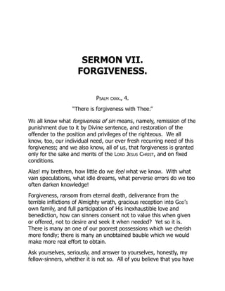 SERMON VII.
FORGIVENESS.
Psalm cxxx., 4.
“There is forgiveness with Thee.”
We all know what forgiveness of sin means, namely, remission of the
punishment due to it by Divine sentence, and restoration of the
offender to the position and privileges of the righteous. We all
know, too, our individual need, our ever fresh recurring need of this
forgiveness; and we also know, all of us, that forgiveness is granted
only for the sake and merits of the Lord Jesus Christ, and on fixed
conditions.
Alas! my brethren, how little do we feel what we know. With what
vain speculations, what idle dreams, what perverse errors do we too
often darken knowledge!
Forgiveness, ransom from eternal death, deliverance from the
terrible inflictions of Almighty wrath, gracious reception into God’s
own family, and full participation of His inexhaustible love and
benediction, how can sinners consent not to value this when given
or offered, not to desire and seek it when needed? Yet so it is.
There is many an one of our poorest possessions which we cherish
more fondly; there is many an unobtained bauble which we would
make more real effort to obtain.
Ask yourselves, seriously, and answer to yourselves, honestly, my
fellow-sinners, whether it is not so. All of you believe that you have
 