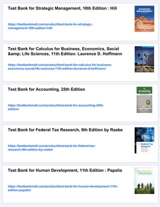 Test Bank for Strategic Management, 10th Edition : Hill
https://testbankmall.com/product/test-bank-for-strategic-
management-10th-edition-hill/
Test Bank for Calculus for Business, Economics, Social
&amp; Life Sciences, 11th Edition: Laurence D. Hoffmann
https://testbankmall.com/product/test-bank-for-calculus-for-business-
economics-social-life-sciences-11th-edition-laurence-d-hoffmann/
Test Bank for Accounting, 25th Edition
https://testbankmall.com/product/test-bank-for-accounting-25th-
edition/
Test Bank for Federal Tax Research, 9th Edition by Raabe
https://testbankmall.com/product/test-bank-for-federal-tax-
research-9th-edition-by-raabe/
Test Bank for Human Development, 11th Edition : Papalia
https://testbankmall.com/product/test-bank-for-human-development-11th-
edition-papalia/
 